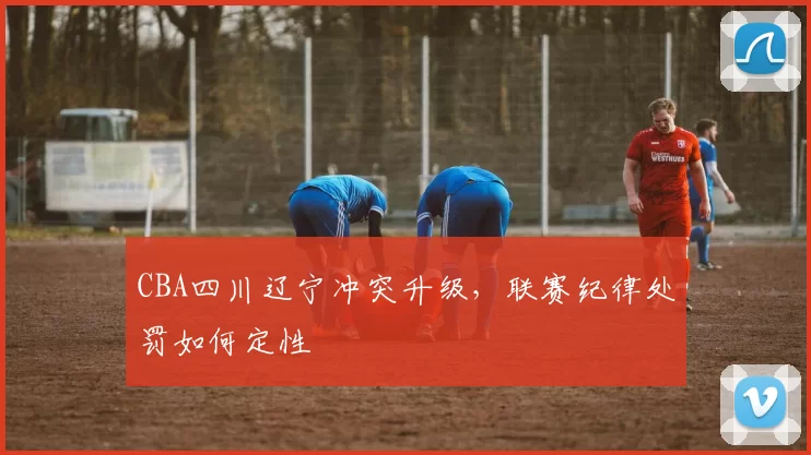 CBA四川辽宁冲突升级，联赛纪律处罚如何定性