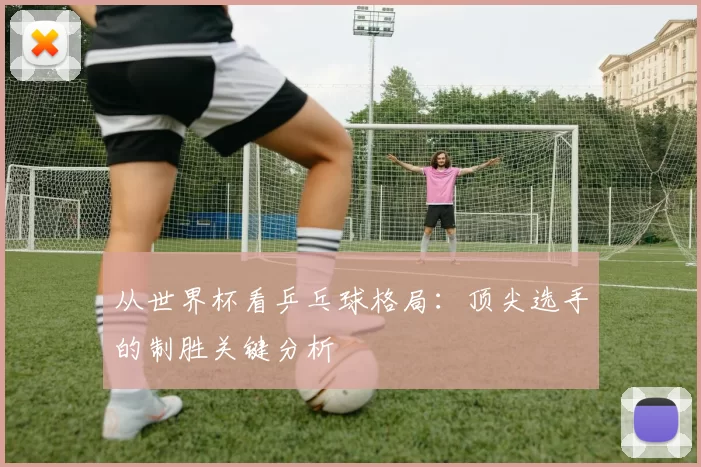 从世界杯看乒乓球格局:顶尖选手的制胜关键分析