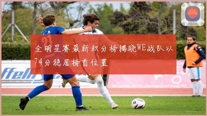 全明星赛最新积分榜揭晓WE战队以74分稳居榜首位置