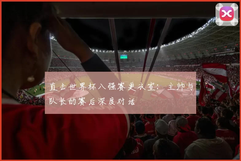 直击世界杯八强赛更衣室:主帅与队长的赛后深度对话