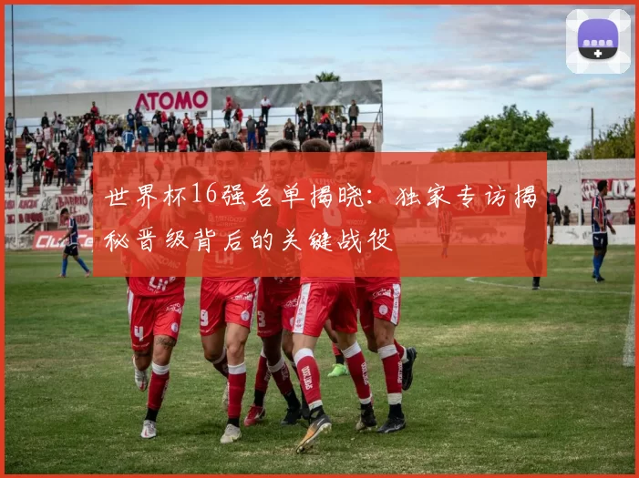 世界杯16强名单揭晓：独家专访揭秘晋级背后的关键战役