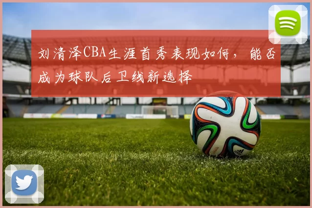 刘清泽CBA生涯首秀表现如何，能否成为球队后卫线新选择