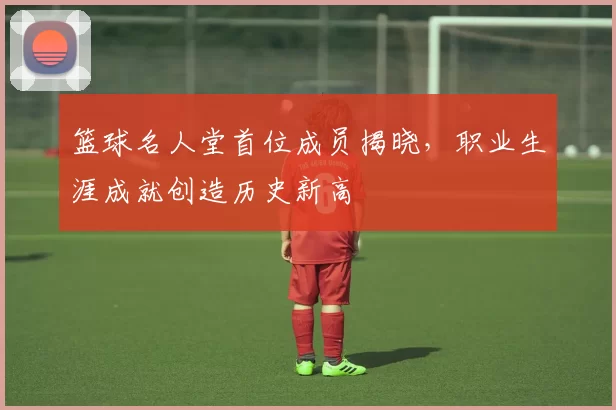 篮球名人堂首位成员揭晓，职业生涯成就创造历史新高