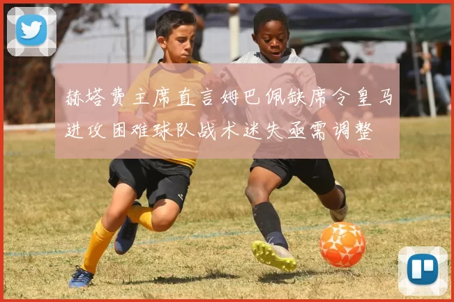 赫塔费主席直言姆巴佩缺席令皇马进攻困难球队战术迷失亟需调整
