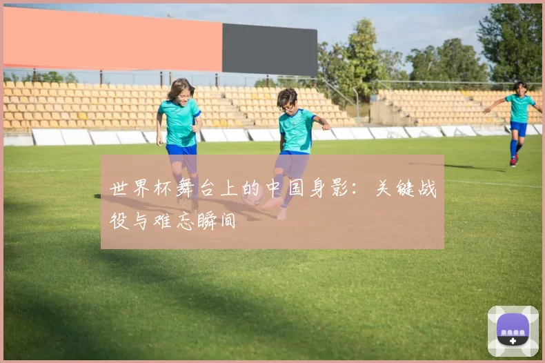 世界杯舞台上的中国身影：关键战役与难忘瞬间