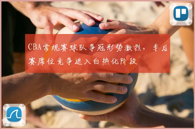 CBA常规赛球队争冠形势激烈,季后赛席位竞争进入白热化阶段