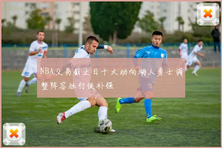 NBA交易截止日十大动向湖人勇士调整阵容独行侠补强