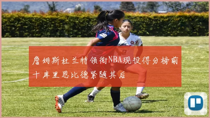 詹姆斯杜兰特领衔NBA现役得分榜前十库里恩比德紧随其后