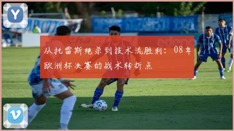 从托雷斯绝杀到技术流胜利：08年欧洲杯决赛的战术转折点