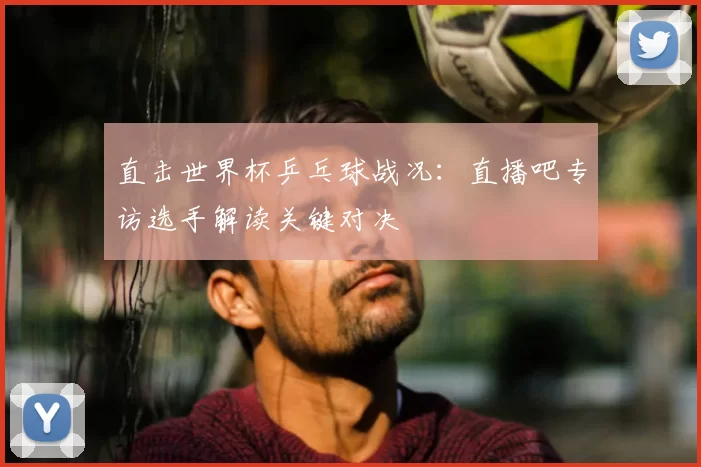 直击世界杯乒乓球战况:直播吧专访选手解读关键对决