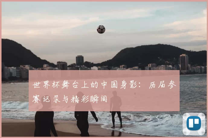 世界杯舞台上的中国身影：历届参赛记录与精彩瞬间