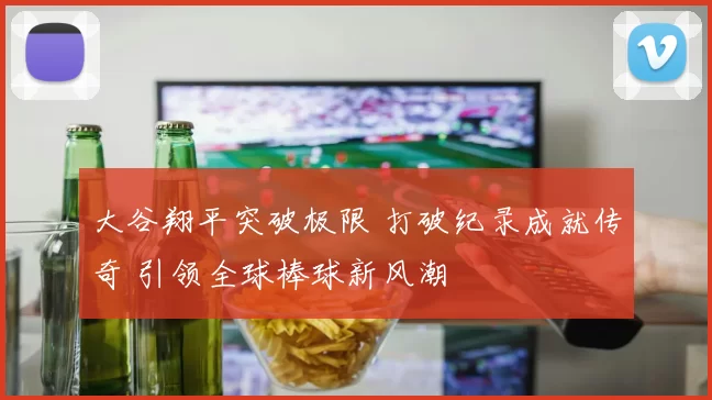 大谷翔平突破极限 打破纪录成就传奇 引领全球棒球新风潮