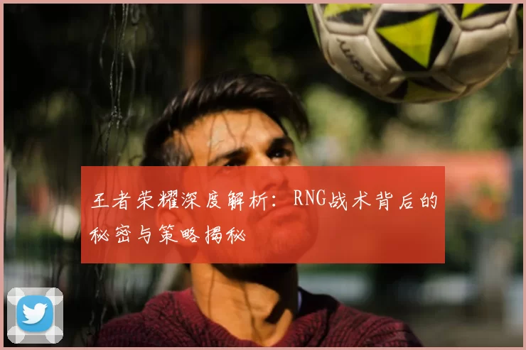 王者荣耀深度解析:RNG战术背后的秘密与策略揭秘