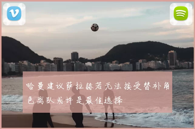 哈曼建议萨拉赫若无法接受替补角色离队或许是最佳选择