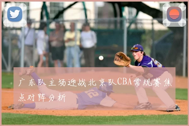 广东队主场迎战北京队CBA常规赛焦点对阵分析