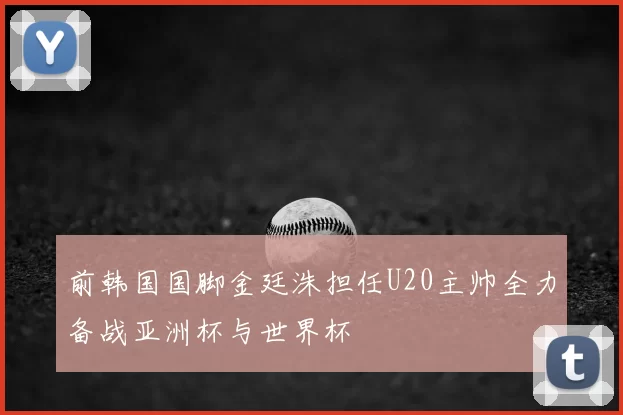 前韩国国脚金廷洙担任U20主帅全力备战亚洲杯与世界杯