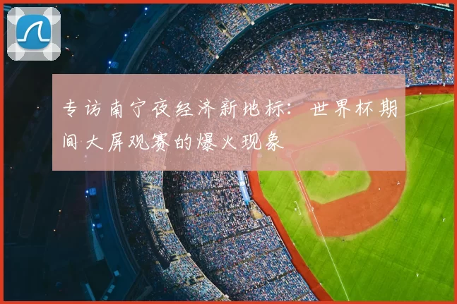 专访南宁夜经济新地标：世界杯期间大屏观赛的爆火现象