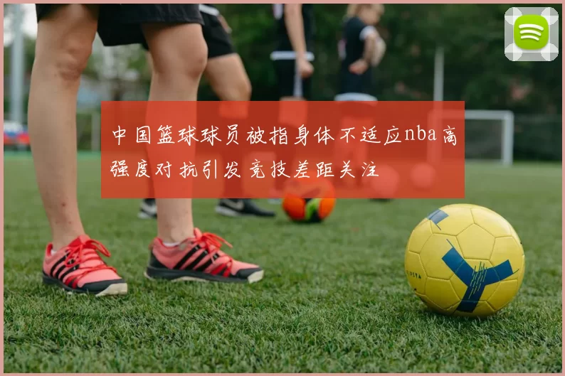 中国篮球球员被指身体不适应nba高强度对抗引发竞技差距关注