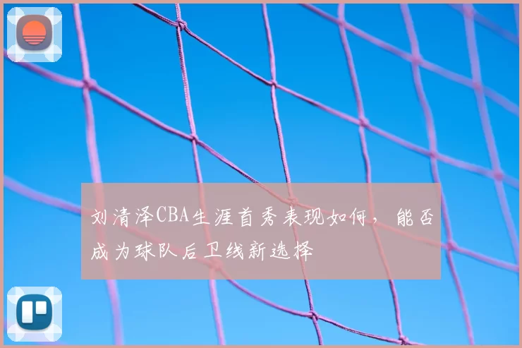 刘清泽CBA生涯首秀表现如何，能否成为球队后卫线新选择