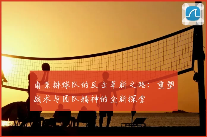 南京排球队的反击革新之路:重塑战术与团队精神的全新探索
