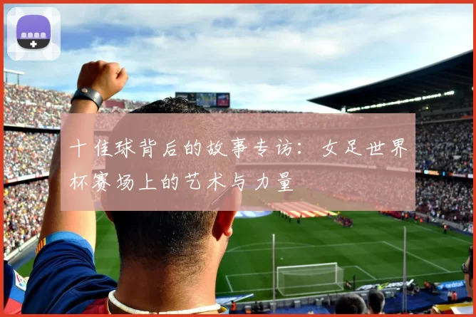 十佳球背后的故事专访：女足世界杯赛场上的艺术与力量