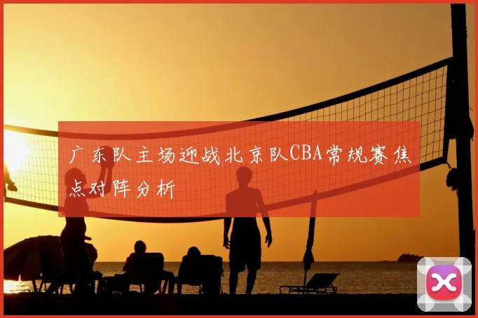 广东队主场迎战北京队CBA常规赛焦点对阵分析