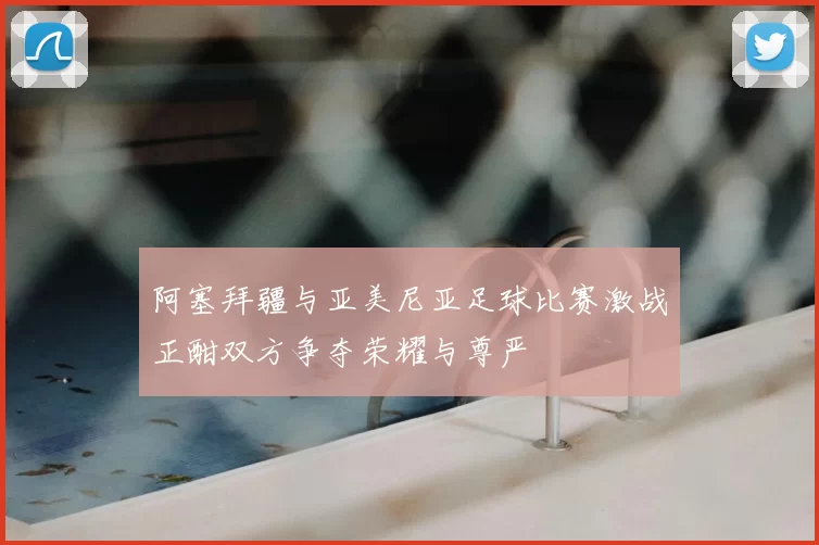 阿塞拜疆与亚美尼亚足球比赛激战正酣双方争夺荣耀与尊严