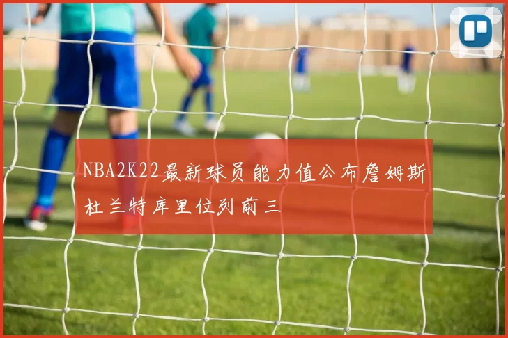 NBA2K22最新球员能力值公布詹姆斯杜兰特库里位列前三
