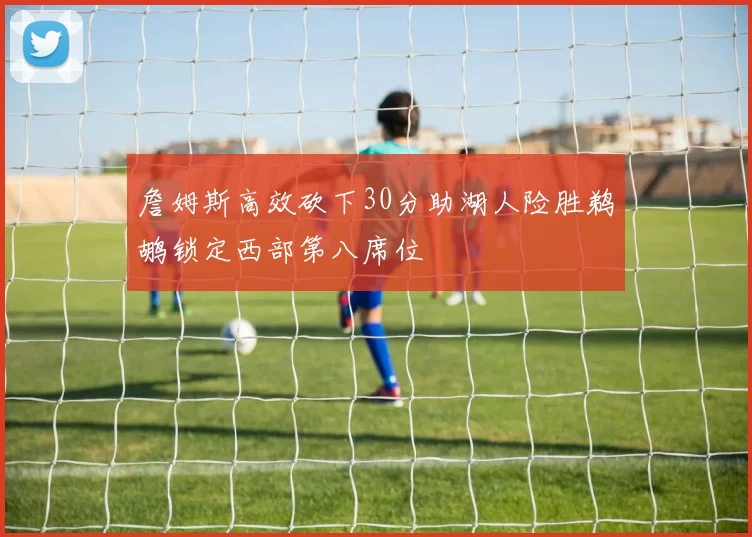 詹姆斯高效砍下30分助湖人险胜鹈鹕锁定西部第八席位