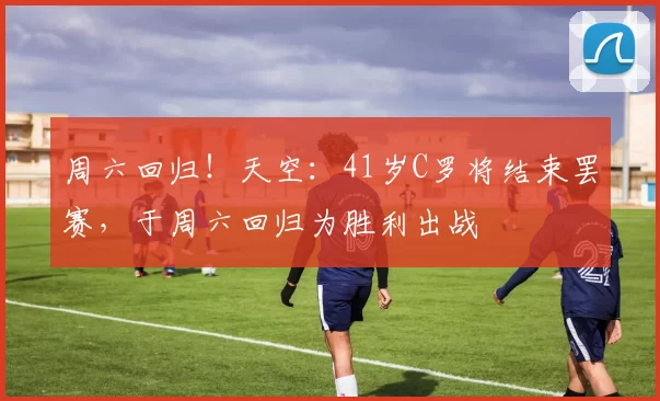 周六回归！天空：41岁C罗将结束罢赛，于周六回归为胜利出战