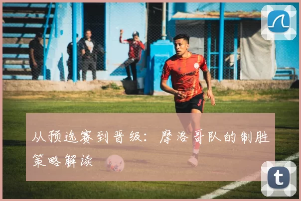 从预选赛到晋级：摩洛哥队的制胜策略解读