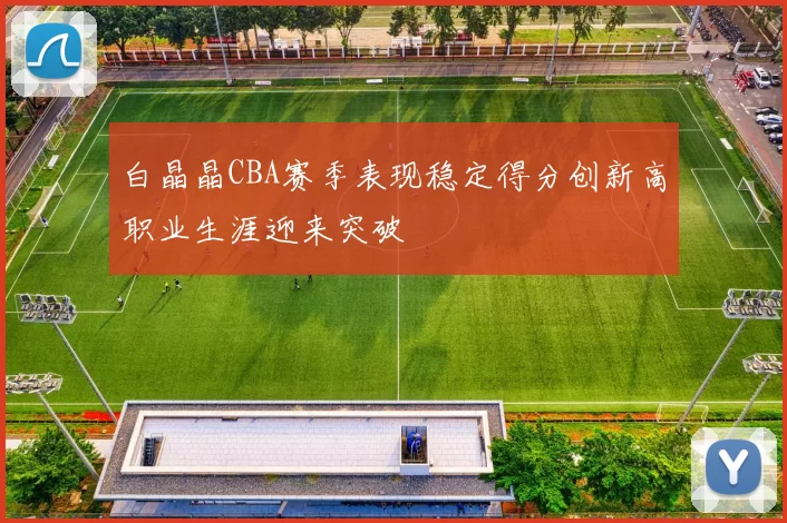 白晶晶CBA赛季表现稳定得分创新高职业生涯迎来突破