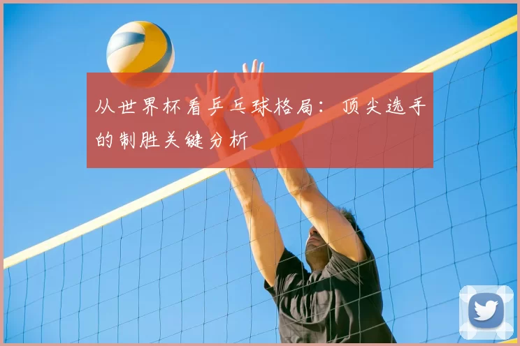 从世界杯看乒乓球格局：顶尖选手的制胜关键分析