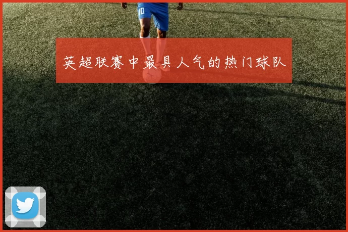 英超联赛中最具人气的热门球队