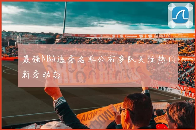 最强NBA选秀名单公布多队关注热门新秀动态