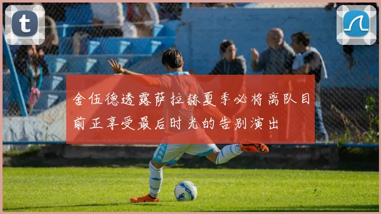 舍伍德透露萨拉赫夏季必将离队目前正享受最后时光的告别演出