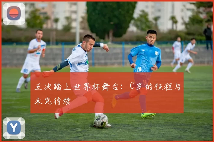 五次踏上世界杯舞台:C罗的征程与未完待续