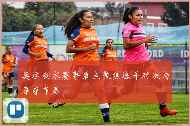 奥运剑术赛事看点聚焦选手对决与争夺节奏