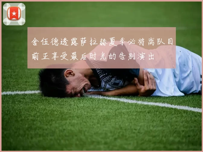 舍伍德透露萨拉赫夏季必将离队目前正享受最后时光的告别演出