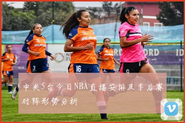 中央5台今日NBA直播安排及季后赛对阵形势分析