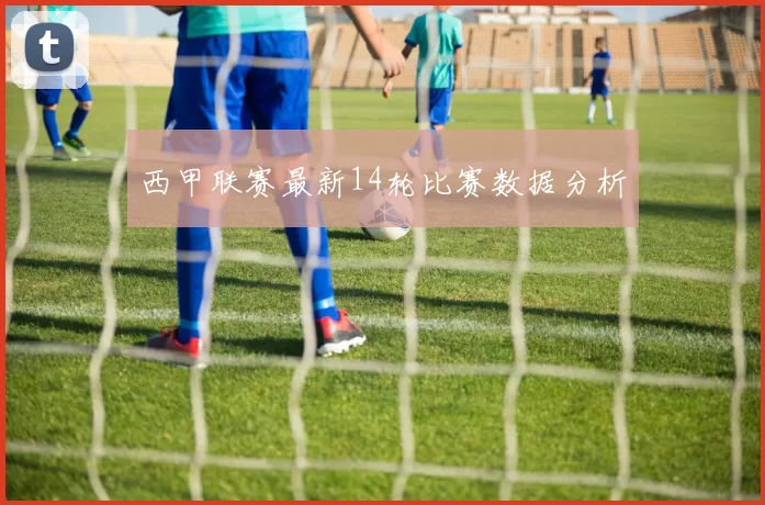 西甲联赛最新14轮比赛数据分析
