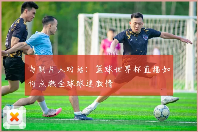 与制片人对话：篮球世界杯直播如何点燃全球球迷激情
