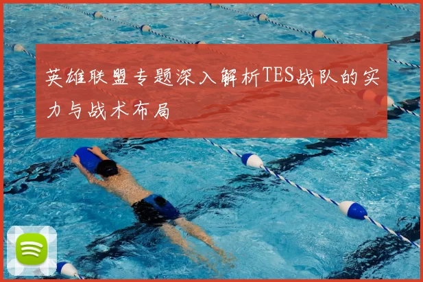 英雄联盟专题深入解析TES战队的实力与战术布局
