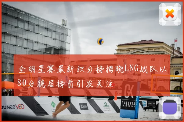 全明星赛最新积分榜揭晓LNG战队以80分稳居榜首引发关注