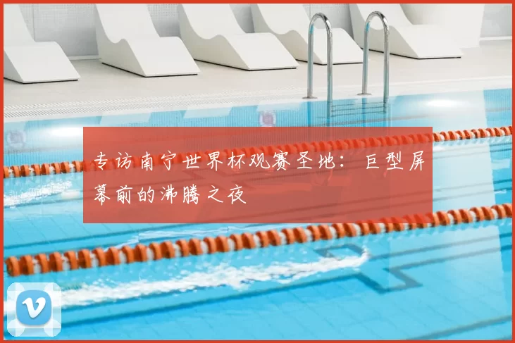 专访南宁世界杯观赛圣地:巨型屏幕前的沸腾之夜
